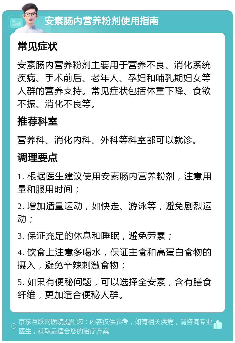 安素肠内营养粉剂使用指南 常见症状 安素肠内营养粉剂主要用于营养不良、消化系统疾病、手术前后、老年人、孕妇和哺乳期妇女等人群的营养支持。常见症状包括体重下降、食欲不振、消化不良等。 推荐科室 营养科、消化内科、外科等科室都可以就诊。 调理要点 1. 根据医生建议使用安素肠内营养粉剂，注意用量和服用时间； 2. 增加适量运动，如快走、游泳等，避免剧烈运动； 3. 保证充足的休息和睡眠，避免劳累； 4. 饮食上注意多喝水，保证主食和高蛋白食物的摄入，避免辛辣刺激食物； 5. 如果有便秘问题，可以选择全安素，含有膳食纤维，更加适合便秘人群。