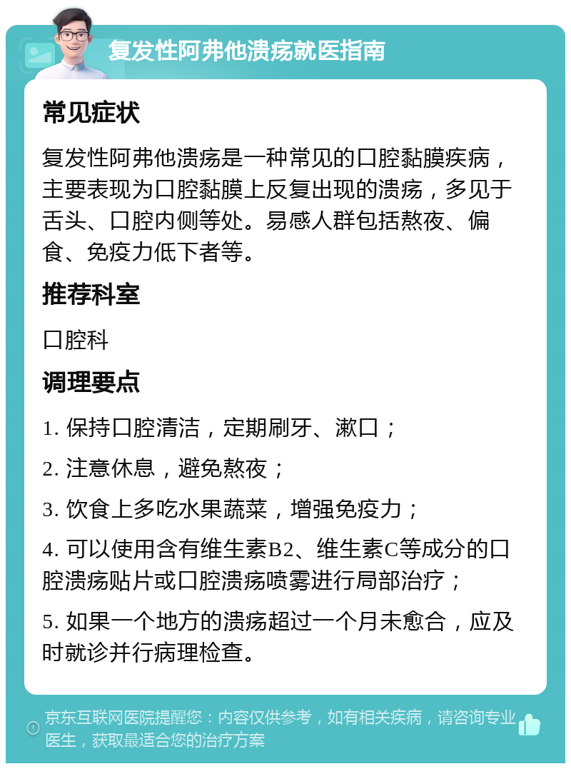 复发性阿弗他溃疡就医指南 常见症状 复发性阿弗他溃疡是一种常见的口腔黏膜疾病，主要表现为口腔黏膜上反复出现的溃疡，多见于舌头、口腔内侧等处。易感人群包括熬夜、偏食、免疫力低下者等。 推荐科室 口腔科 调理要点 1. 保持口腔清洁，定期刷牙、漱口； 2. 注意休息，避免熬夜； 3. 饮食上多吃水果蔬菜，增强免疫力； 4. 可以使用含有维生素B2、维生素C等成分的口腔溃疡贴片或口腔溃疡喷雾进行局部治疗； 5. 如果一个地方的溃疡超过一个月未愈合，应及时就诊并行病理检查。