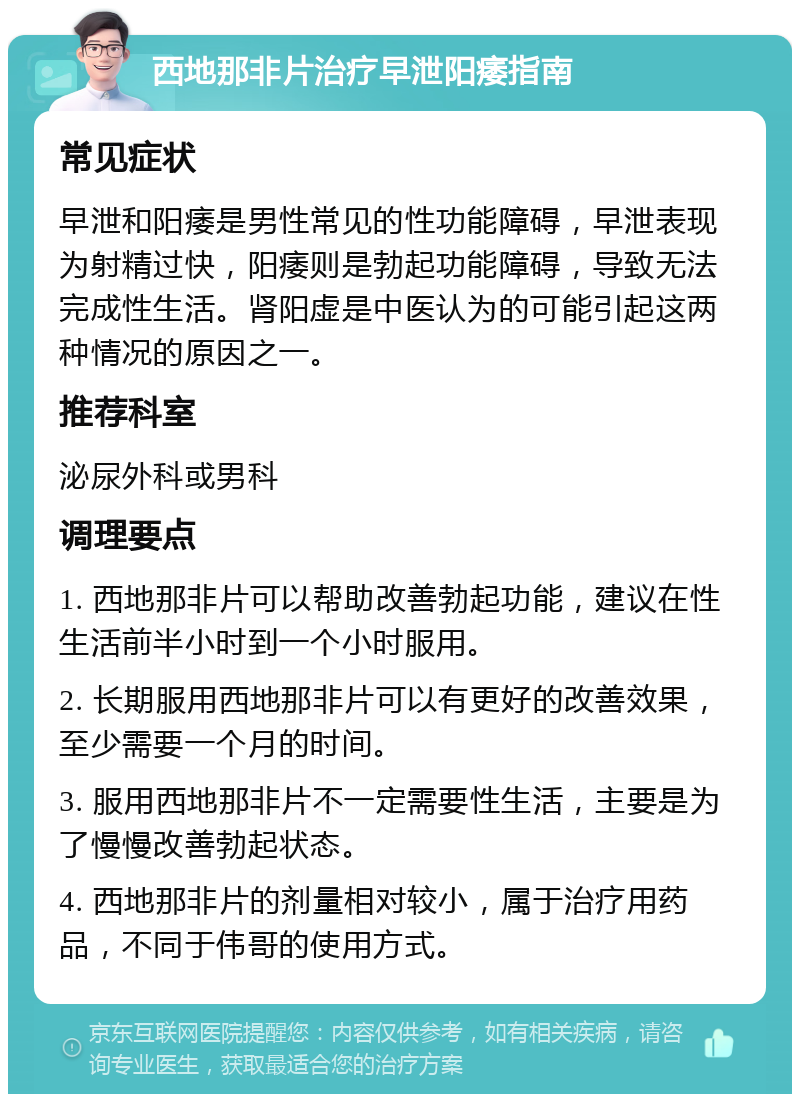 西地那非片治疗早泄阳痿指南 常见症状 早泄和阳痿是男性常见的性功能障碍，早泄表现为射精过快，阳痿则是勃起功能障碍，导致无法完成性生活。肾阳虚是中医认为的可能引起这两种情况的原因之一。 推荐科室 泌尿外科或男科 调理要点 1. 西地那非片可以帮助改善勃起功能，建议在性生活前半小时到一个小时服用。 2. 长期服用西地那非片可以有更好的改善效果，至少需要一个月的时间。 3. 服用西地那非片不一定需要性生活，主要是为了慢慢改善勃起状态。 4. 西地那非片的剂量相对较小，属于治疗用药品，不同于伟哥的使用方式。