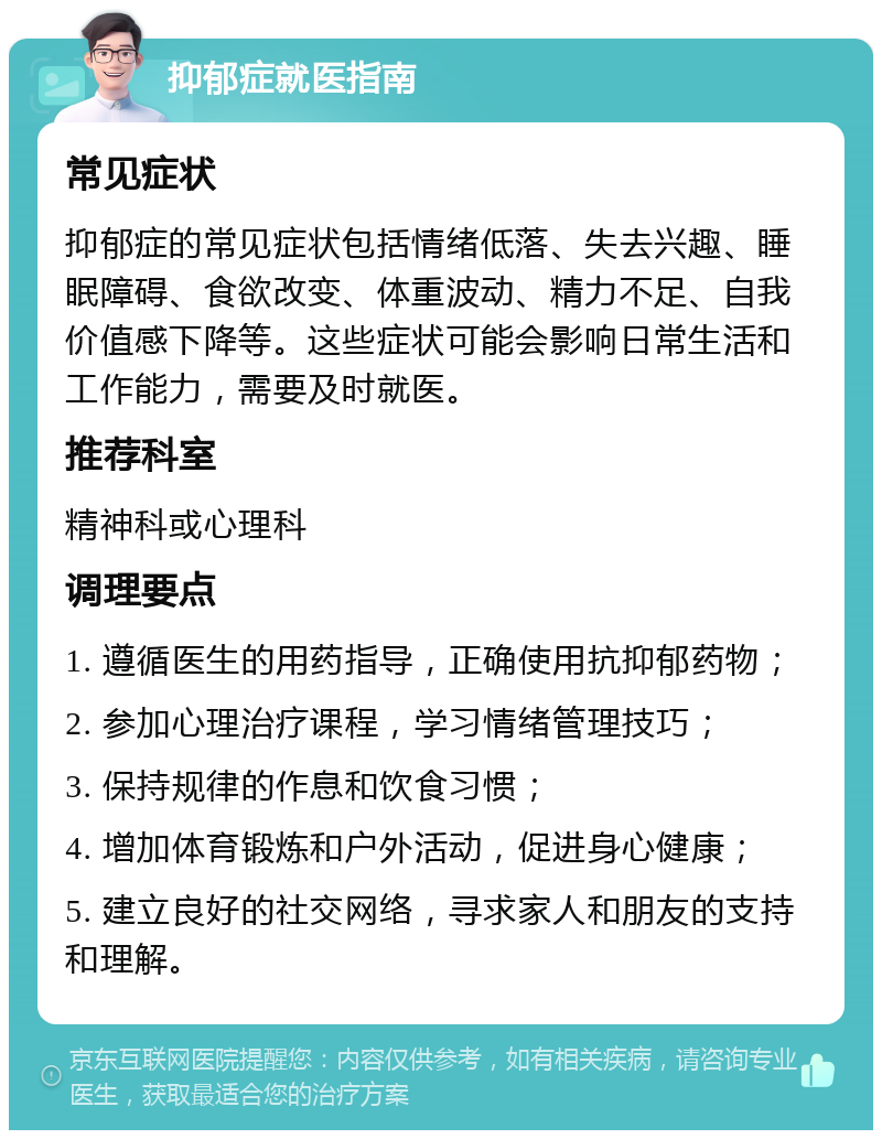 抑郁症就医指南 常见症状 抑郁症的常见症状包括情绪低落、失去兴趣、睡眠障碍、食欲改变、体重波动、精力不足、自我价值感下降等。这些症状可能会影响日常生活和工作能力，需要及时就医。 推荐科室 精神科或心理科 调理要点 1. 遵循医生的用药指导，正确使用抗抑郁药物； 2. 参加心理治疗课程，学习情绪管理技巧； 3. 保持规律的作息和饮食习惯； 4. 增加体育锻炼和户外活动，促进身心健康； 5. 建立良好的社交网络，寻求家人和朋友的支持和理解。