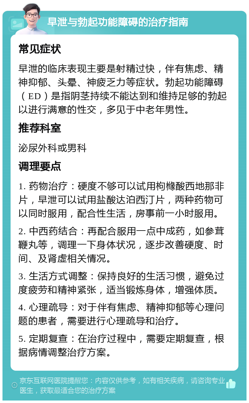 早泄与勃起功能障碍的治疗指南 常见症状 早泄的临床表现主要是射精过快，伴有焦虑、精神抑郁、头晕、神疲乏力等症状。勃起功能障碍（ED）是指阴茎持续不能达到和维持足够的勃起以进行满意的性交，多见于中老年男性。 推荐科室 泌尿外科或男科 调理要点 1. 药物治疗：硬度不够可以试用枸橼酸西地那非片，早泄可以试用盐酸达泊西汀片，两种药物可以同时服用，配合性生活，房事前一小时服用。 2. 中西药结合：再配合服用一点中成药，如参茸鞭丸等，调理一下身体状况，逐步改善硬度、时间、及肾虚相关情况。 3. 生活方式调整：保持良好的生活习惯，避免过度疲劳和精神紧张，适当锻炼身体，增强体质。 4. 心理疏导：对于伴有焦虑、精神抑郁等心理问题的患者，需要进行心理疏导和治疗。 5. 定期复查：在治疗过程中，需要定期复查，根据病情调整治疗方案。