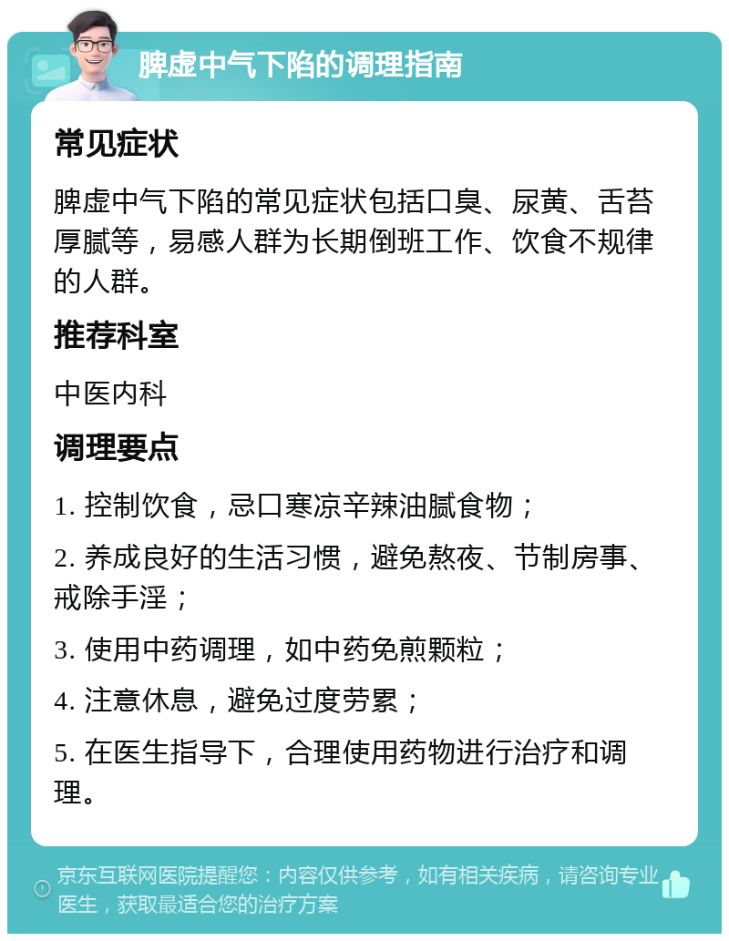 脾虚中气下陷的调理指南 常见症状 脾虚中气下陷的常见症状包括口臭、尿黄、舌苔厚腻等，易感人群为长期倒班工作、饮食不规律的人群。 推荐科室 中医内科 调理要点 1. 控制饮食，忌口寒凉辛辣油腻食物； 2. 养成良好的生活习惯，避免熬夜、节制房事、戒除手淫； 3. 使用中药调理，如中药免煎颗粒； 4. 注意休息，避免过度劳累； 5. 在医生指导下，合理使用药物进行治疗和调理。