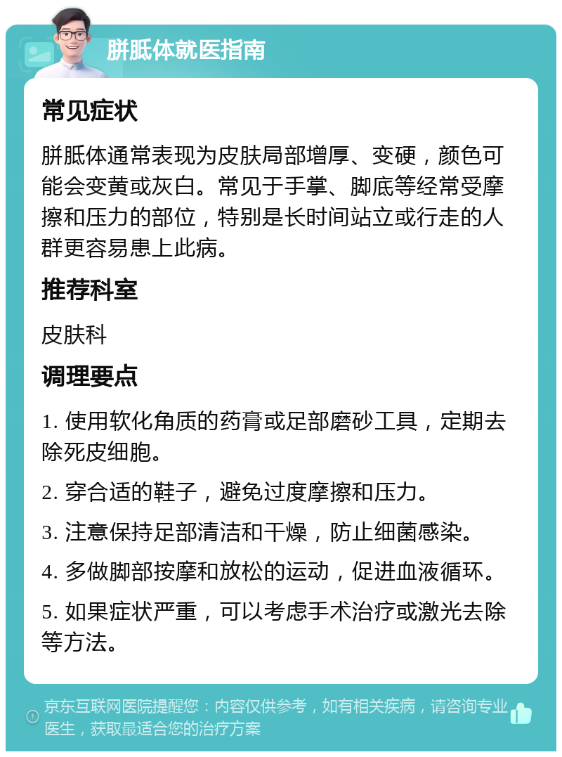 胼胝体就医指南 常见症状 胼胝体通常表现为皮肤局部增厚、变硬，颜色可能会变黄或灰白。常见于手掌、脚底等经常受摩擦和压力的部位，特别是长时间站立或行走的人群更容易患上此病。 推荐科室 皮肤科 调理要点 1. 使用软化角质的药膏或足部磨砂工具，定期去除死皮细胞。 2. 穿合适的鞋子，避免过度摩擦和压力。 3. 注意保持足部清洁和干燥，防止细菌感染。 4. 多做脚部按摩和放松的运动，促进血液循环。 5. 如果症状严重，可以考虑手术治疗或激光去除等方法。