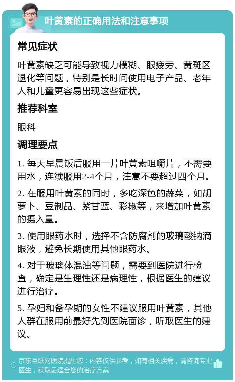 叶黄素的正确用法和注意事项 常见症状 叶黄素缺乏可能导致视力模糊、眼疲劳、黄斑区退化等问题，特别是长时间使用电子产品、老年人和儿童更容易出现这些症状。 推荐科室 眼科 调理要点 1. 每天早晨饭后服用一片叶黄素咀嚼片，不需要用水，连续服用2-4个月，注意不要超过四个月。 2. 在服用叶黄素的同时，多吃深色的蔬菜，如胡萝卜、豆制品、紫甘蓝、彩椒等，来增加叶黄素的摄入量。 3. 使用眼药水时，选择不含防腐剂的玻璃酸钠滴眼液，避免长期使用其他眼药水。 4. 对于玻璃体混浊等问题，需要到医院进行检查，确定是生理性还是病理性，根据医生的建议进行治疗。 5. 孕妇和备孕期的女性不建议服用叶黄素，其他人群在服用前最好先到医院面诊，听取医生的建议。