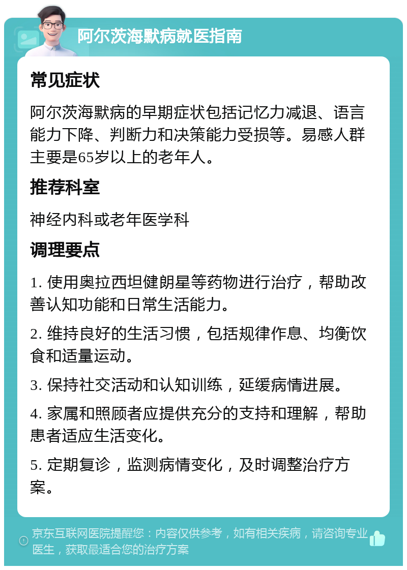 阿尔茨海默病就医指南 常见症状 阿尔茨海默病的早期症状包括记忆力减退、语言能力下降、判断力和决策能力受损等。易感人群主要是65岁以上的老年人。 推荐科室 神经内科或老年医学科 调理要点 1. 使用奥拉西坦健朗星等药物进行治疗，帮助改善认知功能和日常生活能力。 2. 维持良好的生活习惯，包括规律作息、均衡饮食和适量运动。 3. 保持社交活动和认知训练，延缓病情进展。 4. 家属和照顾者应提供充分的支持和理解，帮助患者适应生活变化。 5. 定期复诊，监测病情变化，及时调整治疗方案。