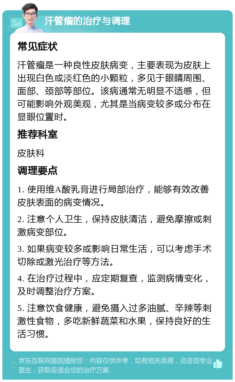 汗管瘤的治疗与调理 常见症状 汗管瘤是一种良性皮肤病变，主要表现为皮肤上出现白色或淡红色的小颗粒，多见于眼睛周围、面部、颈部等部位。该病通常无明显不适感，但可能影响外观美观，尤其是当病变较多或分布在显眼位置时。 推荐科室 皮肤科 调理要点 1. 使用维A酸乳膏进行局部治疗，能够有效改善皮肤表面的病变情况。 2. 注意个人卫生，保持皮肤清洁，避免摩擦或刺激病变部位。 3. 如果病变较多或影响日常生活，可以考虑手术切除或激光治疗等方法。 4. 在治疗过程中，应定期复查，监测病情变化，及时调整治疗方案。 5. 注意饮食健康，避免摄入过多油腻、辛辣等刺激性食物，多吃新鲜蔬菜和水果，保持良好的生活习惯。