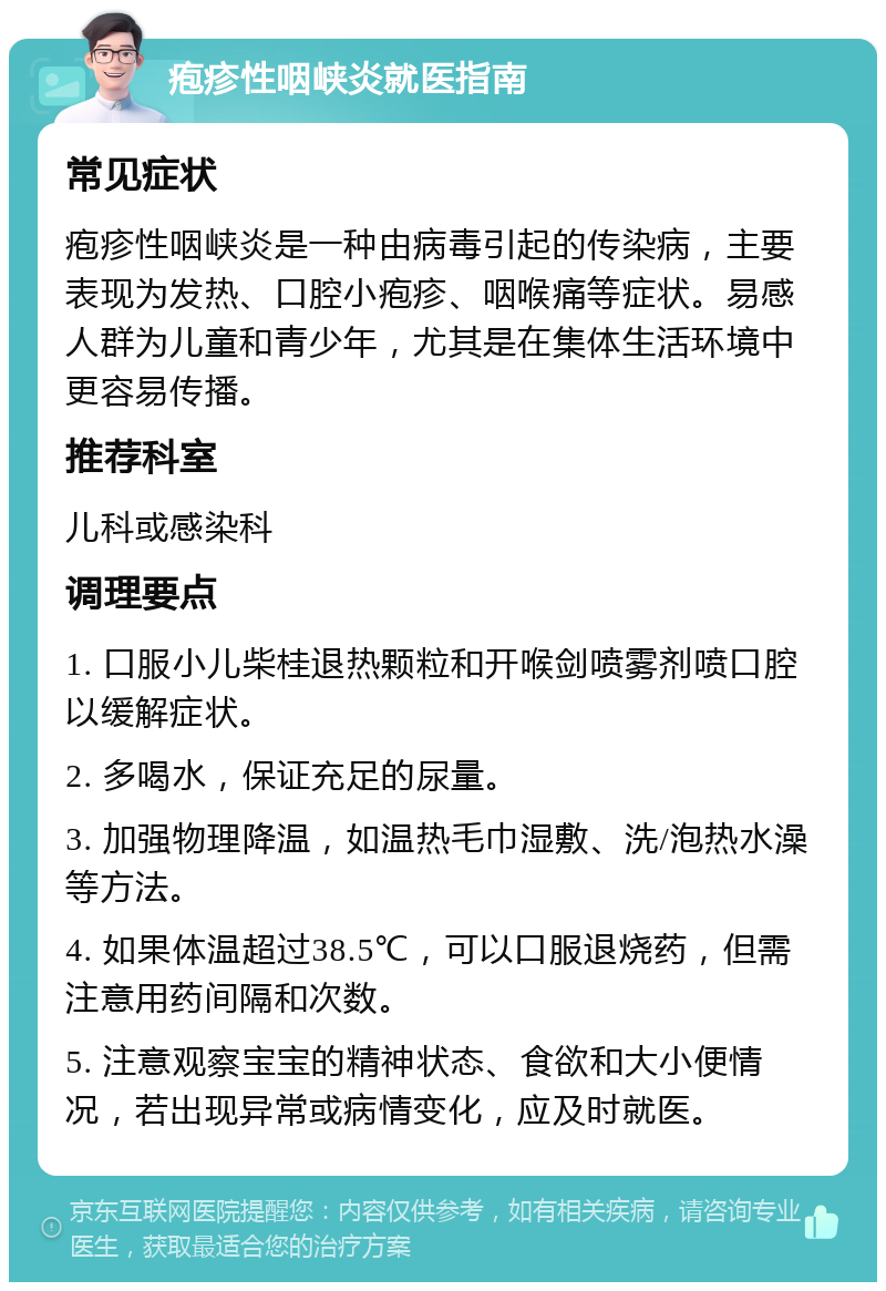 疱疹性咽峡炎就医指南 常见症状 疱疹性咽峡炎是一种由病毒引起的传染病，主要表现为发热、口腔小疱疹、咽喉痛等症状。易感人群为儿童和青少年，尤其是在集体生活环境中更容易传播。 推荐科室 儿科或感染科 调理要点 1. 口服小儿柴桂退热颗粒和开喉剑喷雾剂喷口腔以缓解症状。 2. 多喝水，保证充足的尿量。 3. 加强物理降温，如温热毛巾湿敷、洗/泡热水澡等方法。 4. 如果体温超过38.5℃，可以口服退烧药，但需注意用药间隔和次数。 5. 注意观察宝宝的精神状态、食欲和大小便情况，若出现异常或病情变化，应及时就医。