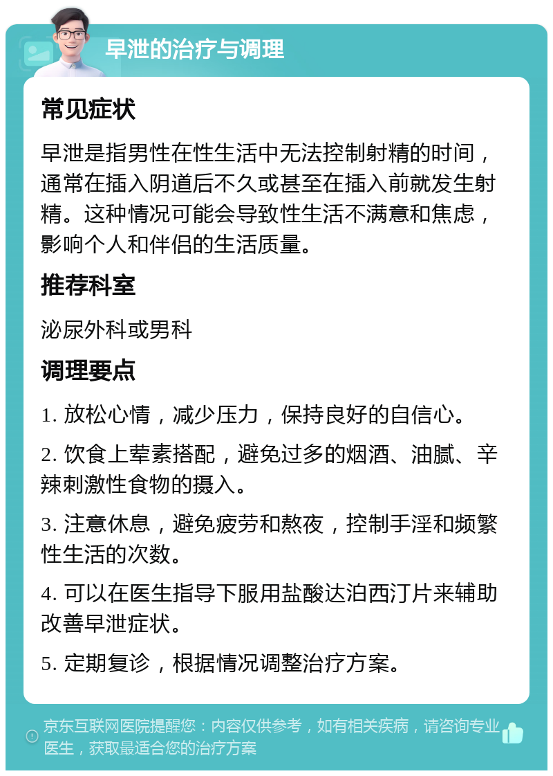 早泄的治疗与调理 常见症状 早泄是指男性在性生活中无法控制射精的时间，通常在插入阴道后不久或甚至在插入前就发生射精。这种情况可能会导致性生活不满意和焦虑，影响个人和伴侣的生活质量。 推荐科室 泌尿外科或男科 调理要点 1. 放松心情，减少压力，保持良好的自信心。 2. 饮食上荤素搭配，避免过多的烟酒、油腻、辛辣刺激性食物的摄入。 3. 注意休息，避免疲劳和熬夜，控制手淫和频繁性生活的次数。 4. 可以在医生指导下服用盐酸达泊西汀片来辅助改善早泄症状。 5. 定期复诊，根据情况调整治疗方案。