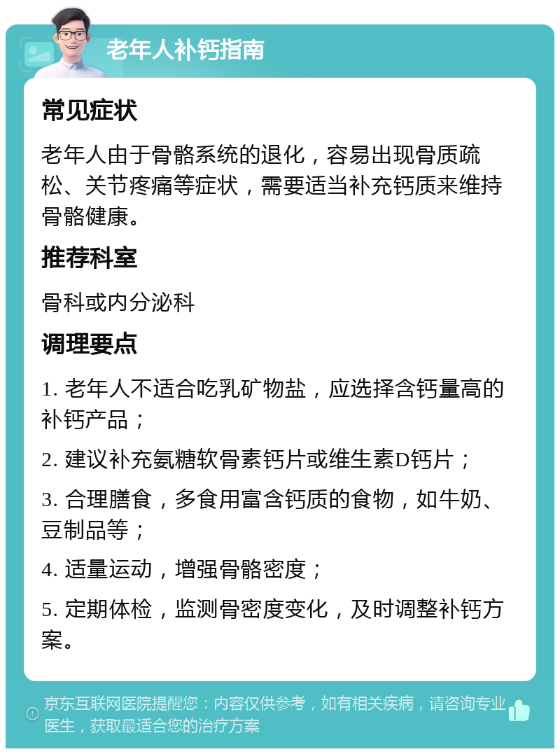 老年人补钙指南 常见症状 老年人由于骨骼系统的退化，容易出现骨质疏松、关节疼痛等症状，需要适当补充钙质来维持骨骼健康。 推荐科室 骨科或内分泌科 调理要点 1. 老年人不适合吃乳矿物盐，应选择含钙量高的补钙产品； 2. 建议补充氨糖软骨素钙片或维生素D钙片； 3. 合理膳食，多食用富含钙质的食物，如牛奶、豆制品等； 4. 适量运动，增强骨骼密度； 5. 定期体检，监测骨密度变化，及时调整补钙方案。