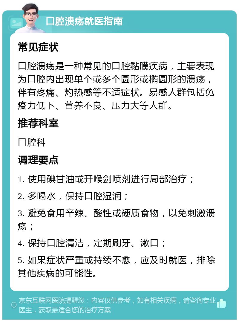 口腔溃疡就医指南 常见症状 口腔溃疡是一种常见的口腔黏膜疾病，主要表现为口腔内出现单个或多个圆形或椭圆形的溃疡，伴有疼痛、灼热感等不适症状。易感人群包括免疫力低下、营养不良、压力大等人群。 推荐科室 口腔科 调理要点 1. 使用碘甘油或开喉剑喷剂进行局部治疗； 2. 多喝水，保持口腔湿润； 3. 避免食用辛辣、酸性或硬质食物，以免刺激溃疡； 4. 保持口腔清洁，定期刷牙、漱口； 5. 如果症状严重或持续不愈，应及时就医，排除其他疾病的可能性。