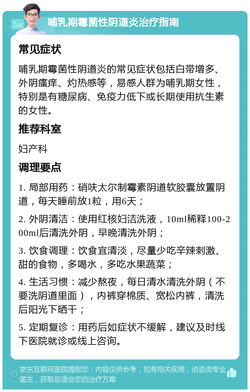 哺乳期霉菌性阴道炎治疗指南 常见症状 哺乳期霉菌性阴道炎的常见症状包括白带增多、外阴瘙痒、灼热感等，易感人群为哺乳期女性，特别是有糖尿病、免疫力低下或长期使用抗生素的女性。 推荐科室 妇产科 调理要点 1. 局部用药：硝呋太尔制霉素阴道软胶囊放置阴道，每天睡前放1粒，用6天； 2. 外阴清洁：使用红核妇洁洗液，10ml稀释100-200ml后清洗外阴，早晚清洗外阴； 3. 饮食调理：饮食宜清淡，尽量少吃辛辣刺激、甜的食物，多喝水，多吃水果蔬菜； 4. 生活习惯：减少熬夜，每日清水清洗外阴（不要洗阴道里面），内裤穿棉质、宽松内裤，清洗后阳光下晒干； 5. 定期复诊：用药后如症状不缓解，建议及时线下医院就诊或线上咨询。