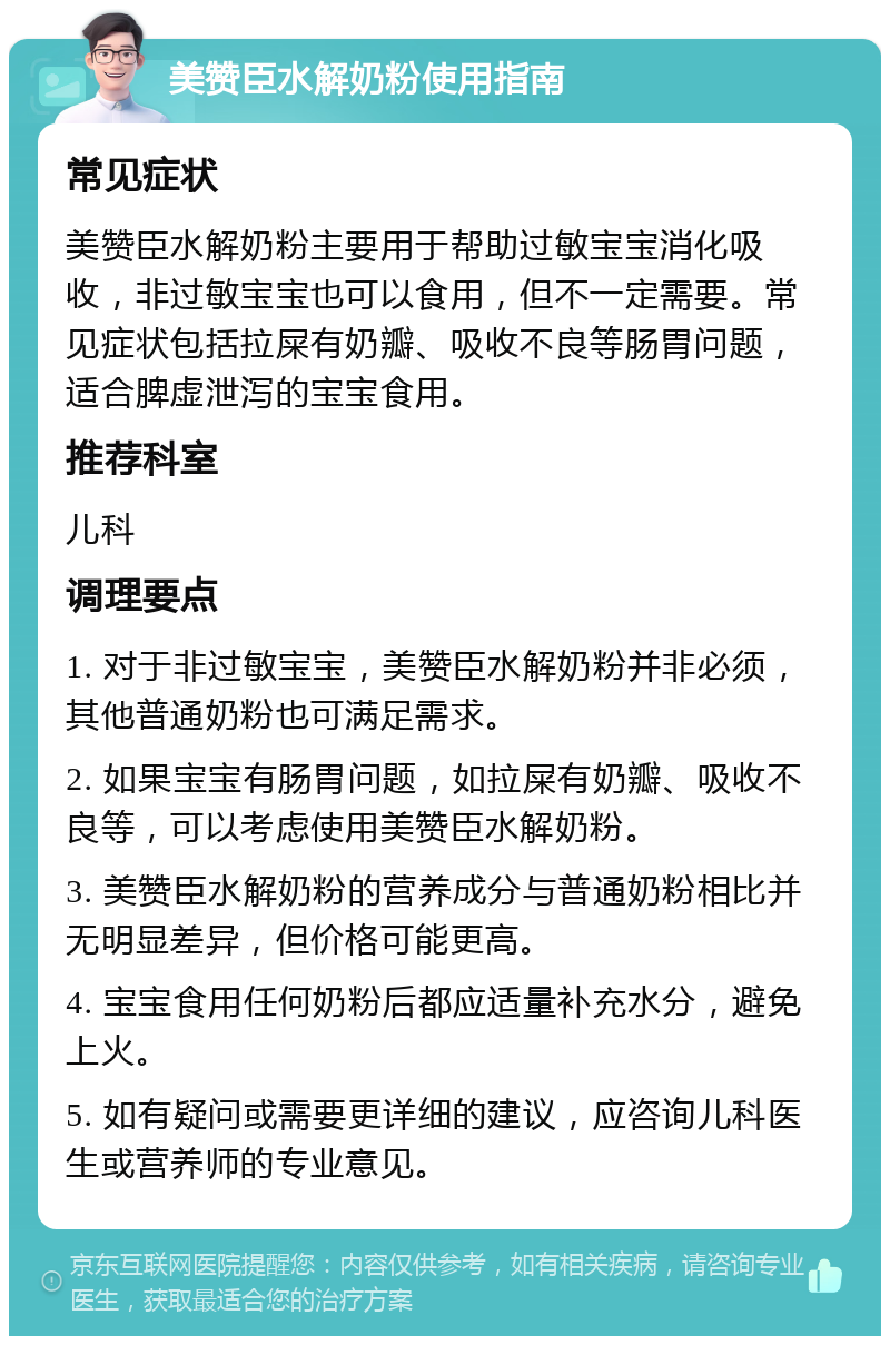 美赞臣水解奶粉使用指南 常见症状 美赞臣水解奶粉主要用于帮助过敏宝宝消化吸收，非过敏宝宝也可以食用，但不一定需要。常见症状包括拉屎有奶瓣、吸收不良等肠胃问题，适合脾虚泄泻的宝宝食用。 推荐科室 儿科 调理要点 1. 对于非过敏宝宝，美赞臣水解奶粉并非必须，其他普通奶粉也可满足需求。 2. 如果宝宝有肠胃问题，如拉屎有奶瓣、吸收不良等，可以考虑使用美赞臣水解奶粉。 3. 美赞臣水解奶粉的营养成分与普通奶粉相比并无明显差异，但价格可能更高。 4. 宝宝食用任何奶粉后都应适量补充水分，避免上火。 5. 如有疑问或需要更详细的建议，应咨询儿科医生或营养师的专业意见。