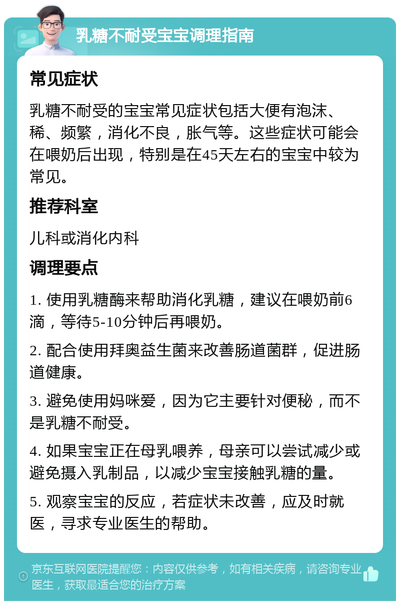 乳糖不耐受宝宝调理指南 常见症状 乳糖不耐受的宝宝常见症状包括大便有泡沫、稀、频繁，消化不良，胀气等。这些症状可能会在喂奶后出现，特别是在45天左右的宝宝中较为常见。 推荐科室 儿科或消化内科 调理要点 1. 使用乳糖酶来帮助消化乳糖，建议在喂奶前6滴，等待5-10分钟后再喂奶。 2. 配合使用拜奥益生菌来改善肠道菌群，促进肠道健康。 3. 避免使用妈咪爱，因为它主要针对便秘，而不是乳糖不耐受。 4. 如果宝宝正在母乳喂养，母亲可以尝试减少或避免摄入乳制品，以减少宝宝接触乳糖的量。 5. 观察宝宝的反应，若症状未改善，应及时就医，寻求专业医生的帮助。