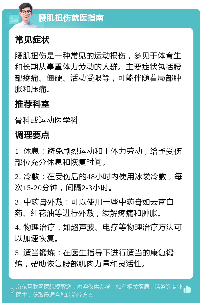 腰肌扭伤就医指南 常见症状 腰肌扭伤是一种常见的运动损伤，多见于体育生和长期从事重体力劳动的人群。主要症状包括腰部疼痛、僵硬、活动受限等，可能伴随着局部肿胀和压痛。 推荐科室 骨科或运动医学科 调理要点 1. 休息：避免剧烈运动和重体力劳动，给予受伤部位充分休息和恢复时间。 2. 冷敷：在受伤后的48小时内使用冰袋冷敷，每次15-20分钟，间隔2-3小时。 3. 中药膏外敷：可以使用一些中药膏如云南白药、红花油等进行外敷，缓解疼痛和肿胀。 4. 物理治疗：如超声波、电疗等物理治疗方法可以加速恢复。 5. 适当锻炼：在医生指导下进行适当的康复锻炼，帮助恢复腰部肌肉力量和灵活性。