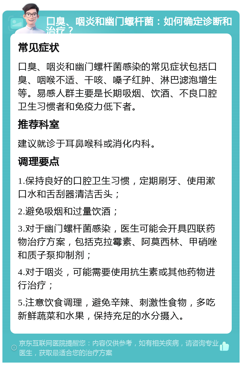 口臭、咽炎和幽门螺杆菌：如何确定诊断和治疗？ 常见症状 口臭、咽炎和幽门螺杆菌感染的常见症状包括口臭、咽喉不适、干咳、嗓子红肿、淋巴滤泡增生等。易感人群主要是长期吸烟、饮酒、不良口腔卫生习惯者和免疫力低下者。 推荐科室 建议就诊于耳鼻喉科或消化内科。 调理要点 1.保持良好的口腔卫生习惯，定期刷牙、使用漱口水和舌刮器清洁舌头； 2.避免吸烟和过量饮酒； 3.对于幽门螺杆菌感染，医生可能会开具四联药物治疗方案，包括克拉霉素、阿莫西林、甲硝唑和质子泵抑制剂； 4.对于咽炎，可能需要使用抗生素或其他药物进行治疗； 5.注意饮食调理，避免辛辣、刺激性食物，多吃新鲜蔬菜和水果，保持充足的水分摄入。