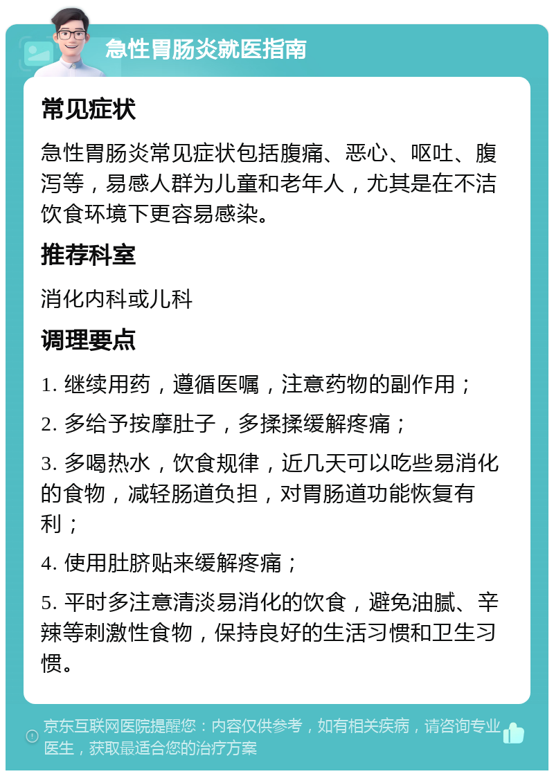 急性胃肠炎就医指南 常见症状 急性胃肠炎常见症状包括腹痛、恶心、呕吐、腹泻等，易感人群为儿童和老年人，尤其是在不洁饮食环境下更容易感染。 推荐科室 消化内科或儿科 调理要点 1. 继续用药，遵循医嘱，注意药物的副作用； 2. 多给予按摩肚子，多揉揉缓解疼痛； 3. 多喝热水，饮食规律，近几天可以吃些易消化的食物，减轻肠道负担，对胃肠道功能恢复有利； 4. 使用肚脐贴来缓解疼痛； 5. 平时多注意清淡易消化的饮食，避免油腻、辛辣等刺激性食物，保持良好的生活习惯和卫生习惯。