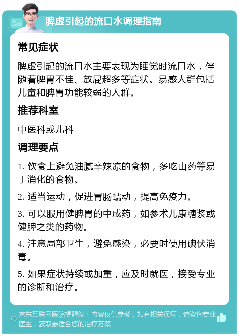 脾虚引起的流口水调理指南 常见症状 脾虚引起的流口水主要表现为睡觉时流口水，伴随着脾胃不佳、放屁超多等症状。易感人群包括儿童和脾胃功能较弱的人群。 推荐科室 中医科或儿科 调理要点 1. 饮食上避免油腻辛辣凉的食物，多吃山药等易于消化的食物。 2. 适当运动，促进胃肠蠕动，提高免疫力。 3. 可以服用健脾胃的中成药，如参术儿康糖浆或健脾之类的药物。 4. 注意局部卫生，避免感染，必要时使用碘伏消毒。 5. 如果症状持续或加重，应及时就医，接受专业的诊断和治疗。