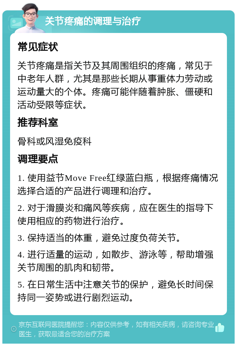 关节疼痛的调理与治疗 常见症状 关节疼痛是指关节及其周围组织的疼痛，常见于中老年人群，尤其是那些长期从事重体力劳动或运动量大的个体。疼痛可能伴随着肿胀、僵硬和活动受限等症状。 推荐科室 骨科或风湿免疫科 调理要点 1. 使用益节Move Free红绿蓝白瓶，根据疼痛情况选择合适的产品进行调理和治疗。 2. 对于滑膜炎和痛风等疾病，应在医生的指导下使用相应的药物进行治疗。 3. 保持适当的体重，避免过度负荷关节。 4. 进行适量的运动，如散步、游泳等，帮助增强关节周围的肌肉和韧带。 5. 在日常生活中注意关节的保护，避免长时间保持同一姿势或进行剧烈运动。