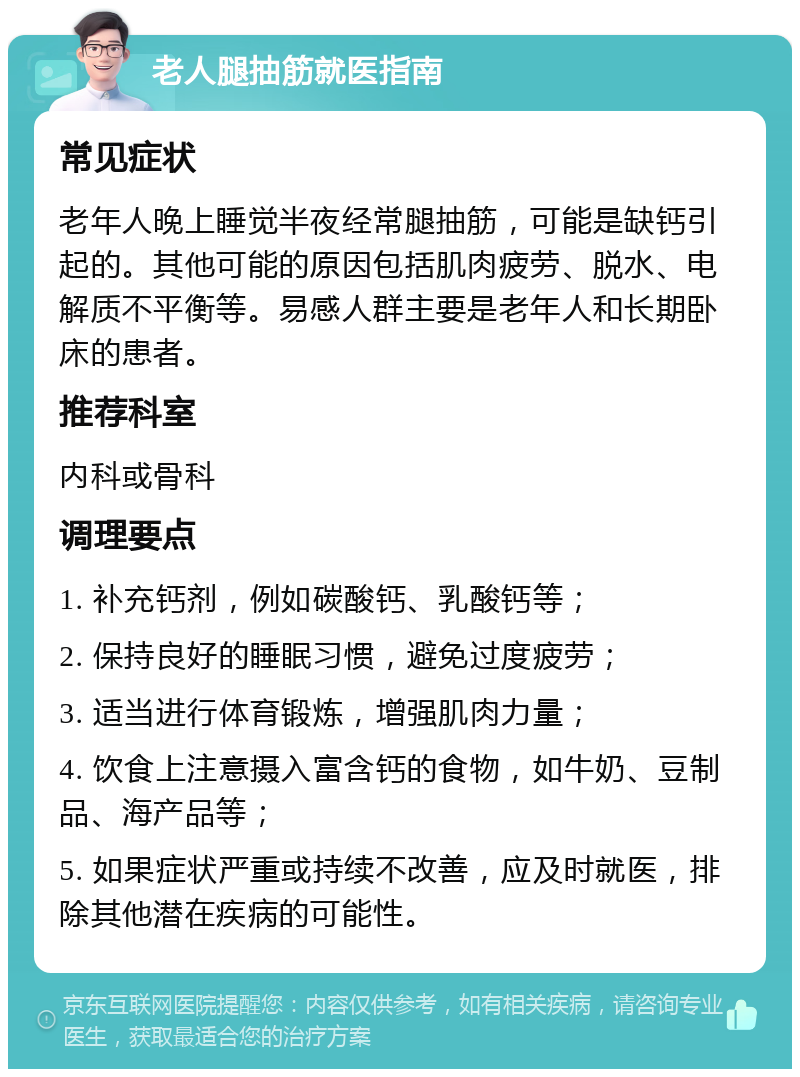 老人腿抽筋就医指南 常见症状 老年人晚上睡觉半夜经常腿抽筋，可能是缺钙引起的。其他可能的原因包括肌肉疲劳、脱水、电解质不平衡等。易感人群主要是老年人和长期卧床的患者。 推荐科室 内科或骨科 调理要点 1. 补充钙剂，例如碳酸钙、乳酸钙等； 2. 保持良好的睡眠习惯，避免过度疲劳； 3. 适当进行体育锻炼，增强肌肉力量； 4. 饮食上注意摄入富含钙的食物，如牛奶、豆制品、海产品等； 5. 如果症状严重或持续不改善，应及时就医，排除其他潜在疾病的可能性。