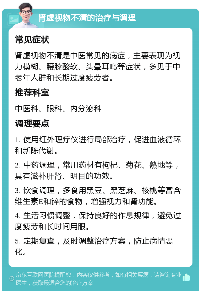 肾虚视物不清的治疗与调理 常见症状 肾虚视物不清是中医常见的病症，主要表现为视力模糊、腰膝酸软、头晕耳鸣等症状，多见于中老年人群和长期过度疲劳者。 推荐科室 中医科、眼科、内分泌科 调理要点 1. 使用红外理疗仪进行局部治疗，促进血液循环和新陈代谢。 2. 中药调理，常用药材有枸杞、菊花、熟地等，具有滋补肝肾、明目的功效。 3. 饮食调理，多食用黑豆、黑芝麻、核桃等富含维生素E和锌的食物，增强视力和肾功能。 4. 生活习惯调整，保持良好的作息规律，避免过度疲劳和长时间用眼。 5. 定期复查，及时调整治疗方案，防止病情恶化。