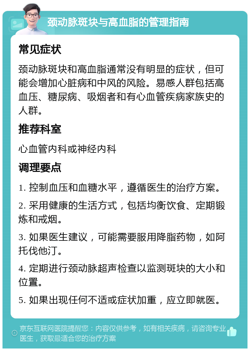 颈动脉斑块与高血脂的管理指南 常见症状 颈动脉斑块和高血脂通常没有明显的症状，但可能会增加心脏病和中风的风险。易感人群包括高血压、糖尿病、吸烟者和有心血管疾病家族史的人群。 推荐科室 心血管内科或神经内科 调理要点 1. 控制血压和血糖水平，遵循医生的治疗方案。 2. 采用健康的生活方式，包括均衡饮食、定期锻炼和戒烟。 3. 如果医生建议，可能需要服用降脂药物，如阿托伐他汀。 4. 定期进行颈动脉超声检查以监测斑块的大小和位置。 5. 如果出现任何不适或症状加重，应立即就医。