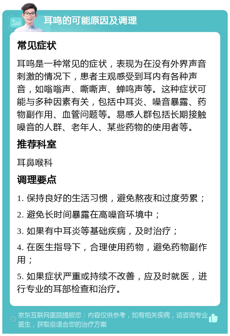 耳鸣的可能原因及调理 常见症状 耳鸣是一种常见的症状，表现为在没有外界声音刺激的情况下，患者主观感受到耳内有各种声音，如嗡嗡声、嘶嘶声、蝉鸣声等。这种症状可能与多种因素有关，包括中耳炎、噪音暴露、药物副作用、血管问题等。易感人群包括长期接触噪音的人群、老年人、某些药物的使用者等。 推荐科室 耳鼻喉科 调理要点 1. 保持良好的生活习惯，避免熬夜和过度劳累； 2. 避免长时间暴露在高噪音环境中； 3. 如果有中耳炎等基础疾病，及时治疗； 4. 在医生指导下，合理使用药物，避免药物副作用； 5. 如果症状严重或持续不改善，应及时就医，进行专业的耳部检查和治疗。