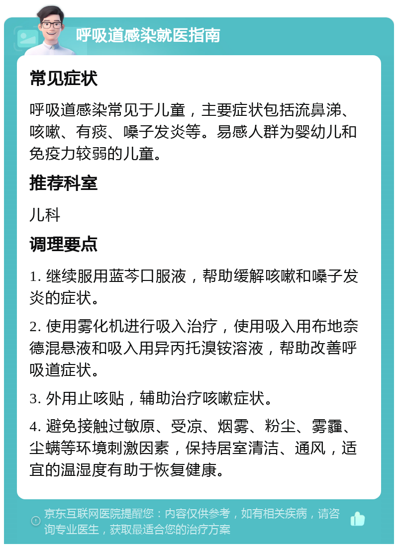 呼吸道感染就医指南 常见症状 呼吸道感染常见于儿童，主要症状包括流鼻涕、咳嗽、有痰、嗓子发炎等。易感人群为婴幼儿和免疫力较弱的儿童。 推荐科室 儿科 调理要点 1. 继续服用蓝芩口服液，帮助缓解咳嗽和嗓子发炎的症状。 2. 使用雾化机进行吸入治疗，使用吸入用布地奈德混悬液和吸入用异丙托溴铵溶液，帮助改善呼吸道症状。 3. 外用止咳贴，辅助治疗咳嗽症状。 4. 避免接触过敏原、受凉、烟雾、粉尘、雾霾、尘螨等环境刺激因素，保持居室清洁、通风，适宜的温湿度有助于恢复健康。