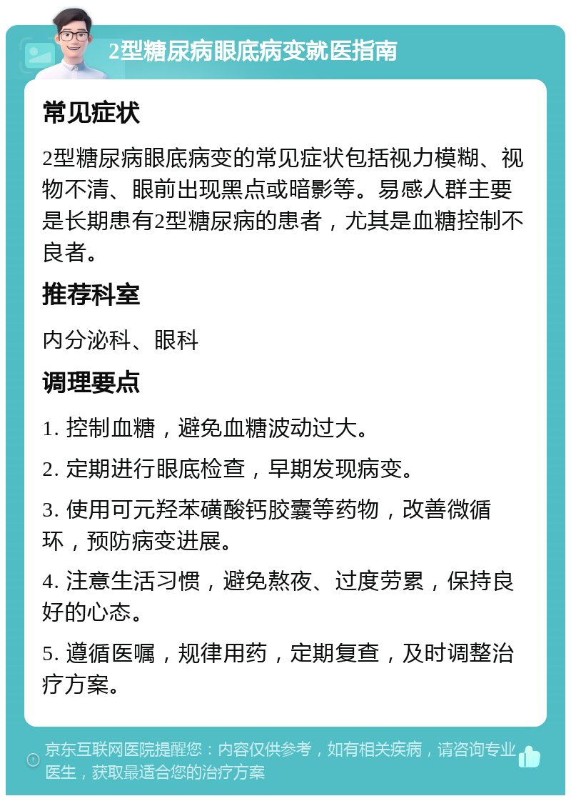 2型糖尿病眼底病变就医指南 常见症状 2型糖尿病眼底病变的常见症状包括视力模糊、视物不清、眼前出现黑点或暗影等。易感人群主要是长期患有2型糖尿病的患者，尤其是血糖控制不良者。 推荐科室 内分泌科、眼科 调理要点 1. 控制血糖，避免血糖波动过大。 2. 定期进行眼底检查，早期发现病变。 3. 使用可元羟苯磺酸钙胶囊等药物，改善微循环，预防病变进展。 4. 注意生活习惯，避免熬夜、过度劳累，保持良好的心态。 5. 遵循医嘱，规律用药，定期复查，及时调整治疗方案。