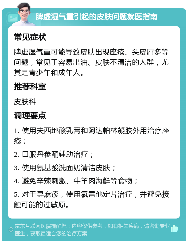 脾虚湿气重引起的皮肤问题就医指南 常见症状 脾虚湿气重可能导致皮肤出现座疮、头皮屑多等问题，常见于容易出油、皮肤不清洁的人群，尤其是青少年和成年人。 推荐科室 皮肤科 调理要点 1. 使用夫西地酸乳膏和阿达帕林凝胶外用治疗座疮； 2. 口服丹参酮辅助治疗； 3. 使用氨基酸洗面奶清洁皮肤； 4. 避免辛辣刺激、牛羊肉海鲜等食物； 5. 对于寻麻疹，使用氯雷他定片治疗，并避免接触可能的过敏原。