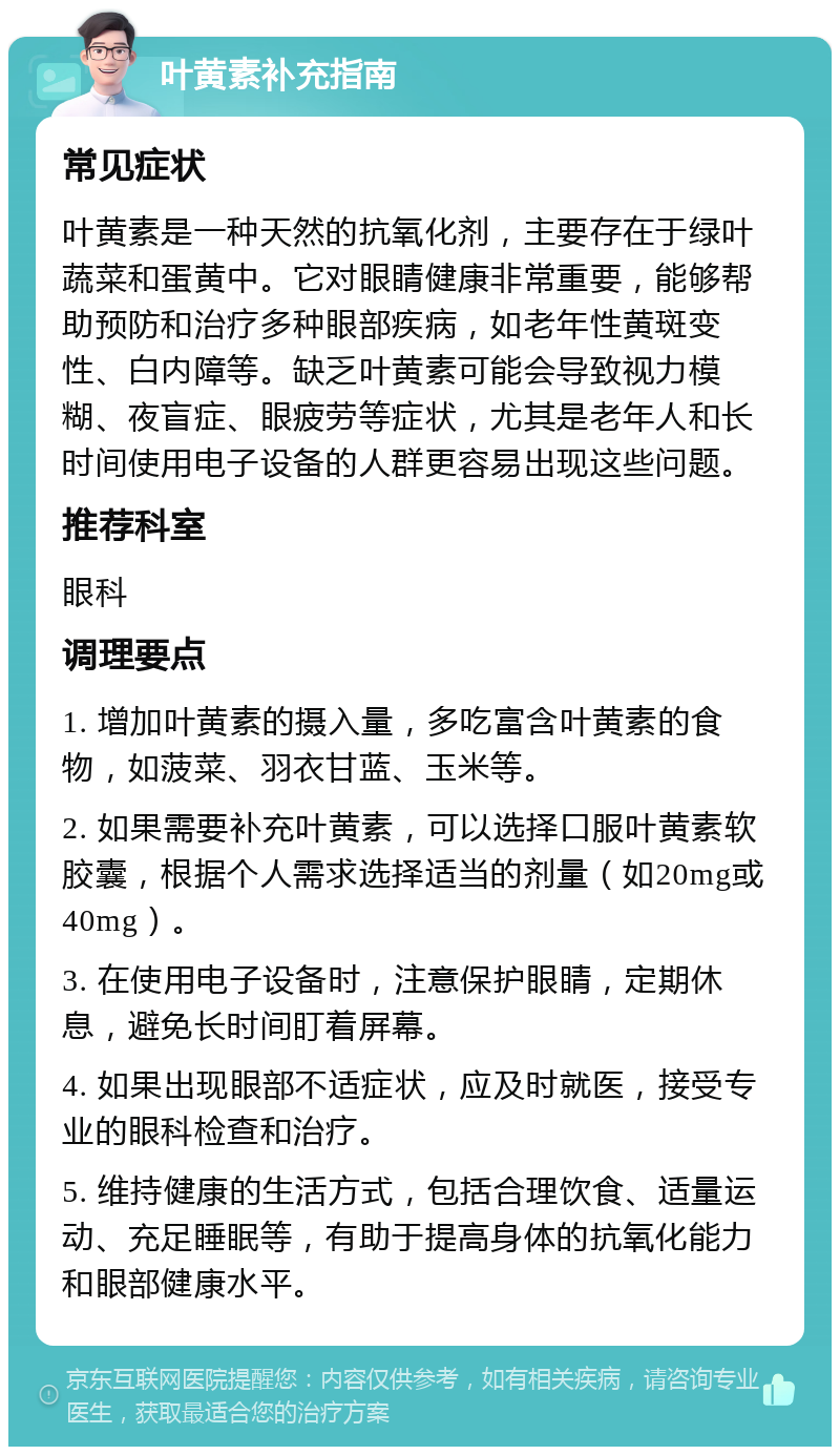 叶黄素补充指南 常见症状 叶黄素是一种天然的抗氧化剂，主要存在于绿叶蔬菜和蛋黄中。它对眼睛健康非常重要，能够帮助预防和治疗多种眼部疾病，如老年性黄斑变性、白内障等。缺乏叶黄素可能会导致视力模糊、夜盲症、眼疲劳等症状，尤其是老年人和长时间使用电子设备的人群更容易出现这些问题。 推荐科室 眼科 调理要点 1. 增加叶黄素的摄入量，多吃富含叶黄素的食物，如菠菜、羽衣甘蓝、玉米等。 2. 如果需要补充叶黄素，可以选择口服叶黄素软胶囊，根据个人需求选择适当的剂量（如20mg或40mg）。 3. 在使用电子设备时，注意保护眼睛，定期休息，避免长时间盯着屏幕。 4. 如果出现眼部不适症状，应及时就医，接受专业的眼科检查和治疗。 5. 维持健康的生活方式，包括合理饮食、适量运动、充足睡眠等，有助于提高身体的抗氧化能力和眼部健康水平。