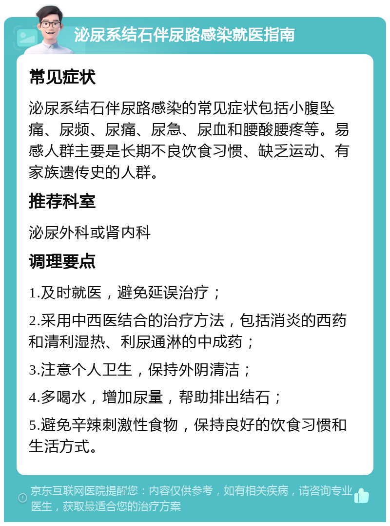 泌尿系结石伴尿路感染就医指南 常见症状 泌尿系结石伴尿路感染的常见症状包括小腹坠痛、尿频、尿痛、尿急、尿血和腰酸腰疼等。易感人群主要是长期不良饮食习惯、缺乏运动、有家族遗传史的人群。 推荐科室 泌尿外科或肾内科 调理要点 1.及时就医，避免延误治疗； 2.采用中西医结合的治疗方法，包括消炎的西药和清利湿热、利尿通淋的中成药； 3.注意个人卫生，保持外阴清洁； 4.多喝水，增加尿量，帮助排出结石； 5.避免辛辣刺激性食物，保持良好的饮食习惯和生活方式。