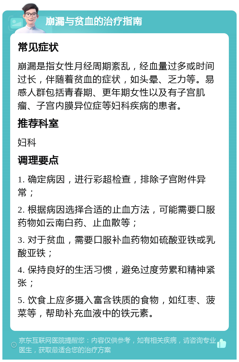 崩漏与贫血的治疗指南 常见症状 崩漏是指女性月经周期紊乱，经血量过多或时间过长，伴随着贫血的症状，如头晕、乏力等。易感人群包括青春期、更年期女性以及有子宫肌瘤、子宫内膜异位症等妇科疾病的患者。 推荐科室 妇科 调理要点 1. 确定病因，进行彩超检查，排除子宫附件异常； 2. 根据病因选择合适的止血方法，可能需要口服药物如云南白药、止血散等； 3. 对于贫血，需要口服补血药物如硫酸亚铁或乳酸亚铁； 4. 保持良好的生活习惯，避免过度劳累和精神紧张； 5. 饮食上应多摄入富含铁质的食物，如红枣、菠菜等，帮助补充血液中的铁元素。