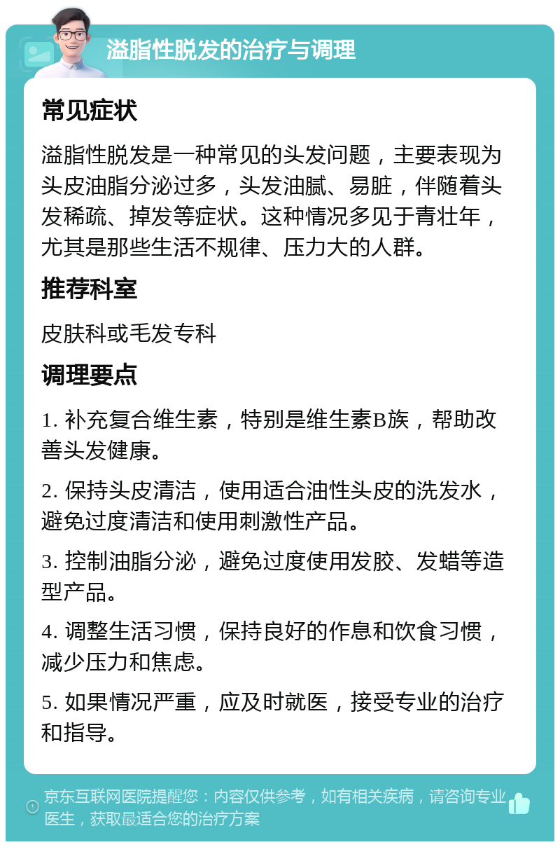 溢脂性脱发的治疗与调理 常见症状 溢脂性脱发是一种常见的头发问题，主要表现为头皮油脂分泌过多，头发油腻、易脏，伴随着头发稀疏、掉发等症状。这种情况多见于青壮年，尤其是那些生活不规律、压力大的人群。 推荐科室 皮肤科或毛发专科 调理要点 1. 补充复合维生素，特别是维生素B族，帮助改善头发健康。 2. 保持头皮清洁，使用适合油性头皮的洗发水，避免过度清洁和使用刺激性产品。 3. 控制油脂分泌，避免过度使用发胶、发蜡等造型产品。 4. 调整生活习惯，保持良好的作息和饮食习惯，减少压力和焦虑。 5. 如果情况严重，应及时就医，接受专业的治疗和指导。