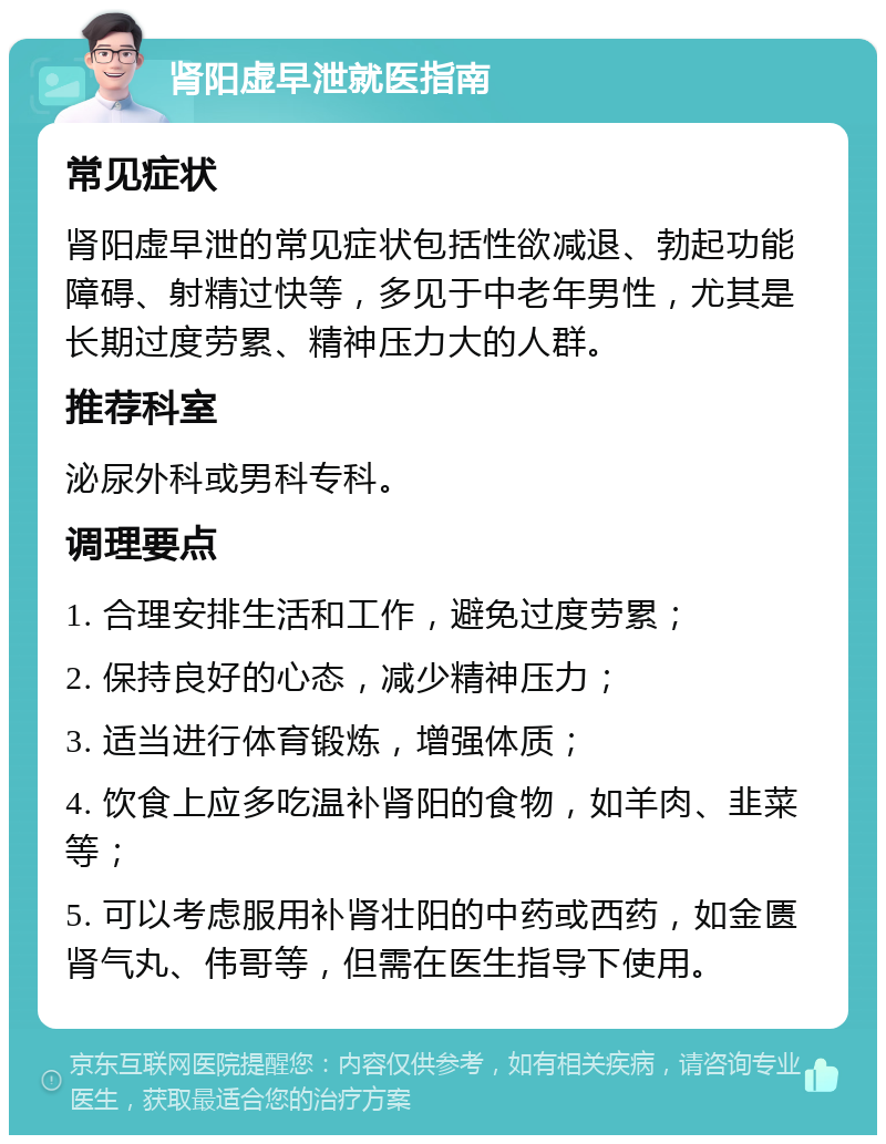 肾阳虚早泄就医指南 常见症状 肾阳虚早泄的常见症状包括性欲减退、勃起功能障碍、射精过快等，多见于中老年男性，尤其是长期过度劳累、精神压力大的人群。 推荐科室 泌尿外科或男科专科。 调理要点 1. 合理安排生活和工作，避免过度劳累； 2. 保持良好的心态，减少精神压力； 3. 适当进行体育锻炼，增强体质； 4. 饮食上应多吃温补肾阳的食物，如羊肉、韭菜等； 5. 可以考虑服用补肾壮阳的中药或西药，如金匮肾气丸、伟哥等，但需在医生指导下使用。