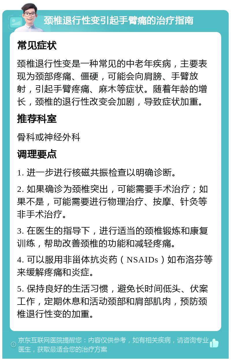 颈椎退行性变引起手臂痛的治疗指南 常见症状 颈椎退行性变是一种常见的中老年疾病，主要表现为颈部疼痛、僵硬，可能会向肩膀、手臂放射，引起手臂疼痛、麻木等症状。随着年龄的增长，颈椎的退行性改变会加剧，导致症状加重。 推荐科室 骨科或神经外科 调理要点 1. 进一步进行核磁共振检查以明确诊断。 2. 如果确诊为颈椎突出，可能需要手术治疗；如果不是，可能需要进行物理治疗、按摩、针灸等非手术治疗。 3. 在医生的指导下，进行适当的颈椎锻炼和康复训练，帮助改善颈椎的功能和减轻疼痛。 4. 可以服用非甾体抗炎药（NSAIDs）如布洛芬等来缓解疼痛和炎症。 5. 保持良好的生活习惯，避免长时间低头、伏案工作，定期休息和活动颈部和肩部肌肉，预防颈椎退行性变的加重。