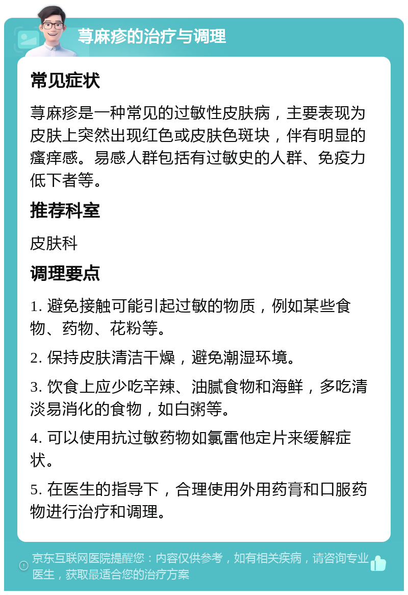 荨麻疹的治疗与调理 常见症状 荨麻疹是一种常见的过敏性皮肤病，主要表现为皮肤上突然出现红色或皮肤色斑块，伴有明显的瘙痒感。易感人群包括有过敏史的人群、免疫力低下者等。 推荐科室 皮肤科 调理要点 1. 避免接触可能引起过敏的物质，例如某些食物、药物、花粉等。 2. 保持皮肤清洁干燥，避免潮湿环境。 3. 饮食上应少吃辛辣、油腻食物和海鲜，多吃清淡易消化的食物，如白粥等。 4. 可以使用抗过敏药物如氯雷他定片来缓解症状。 5. 在医生的指导下，合理使用外用药膏和口服药物进行治疗和调理。