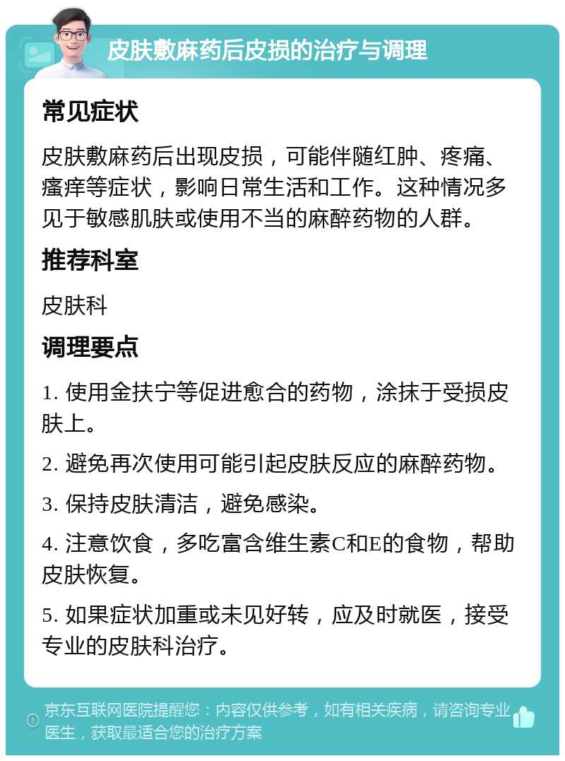 皮肤敷麻药后皮损的治疗与调理 常见症状 皮肤敷麻药后出现皮损，可能伴随红肿、疼痛、瘙痒等症状，影响日常生活和工作。这种情况多见于敏感肌肤或使用不当的麻醉药物的人群。 推荐科室 皮肤科 调理要点 1. 使用金扶宁等促进愈合的药物，涂抹于受损皮肤上。 2. 避免再次使用可能引起皮肤反应的麻醉药物。 3. 保持皮肤清洁，避免感染。 4. 注意饮食，多吃富含维生素C和E的食物，帮助皮肤恢复。 5. 如果症状加重或未见好转，应及时就医，接受专业的皮肤科治疗。