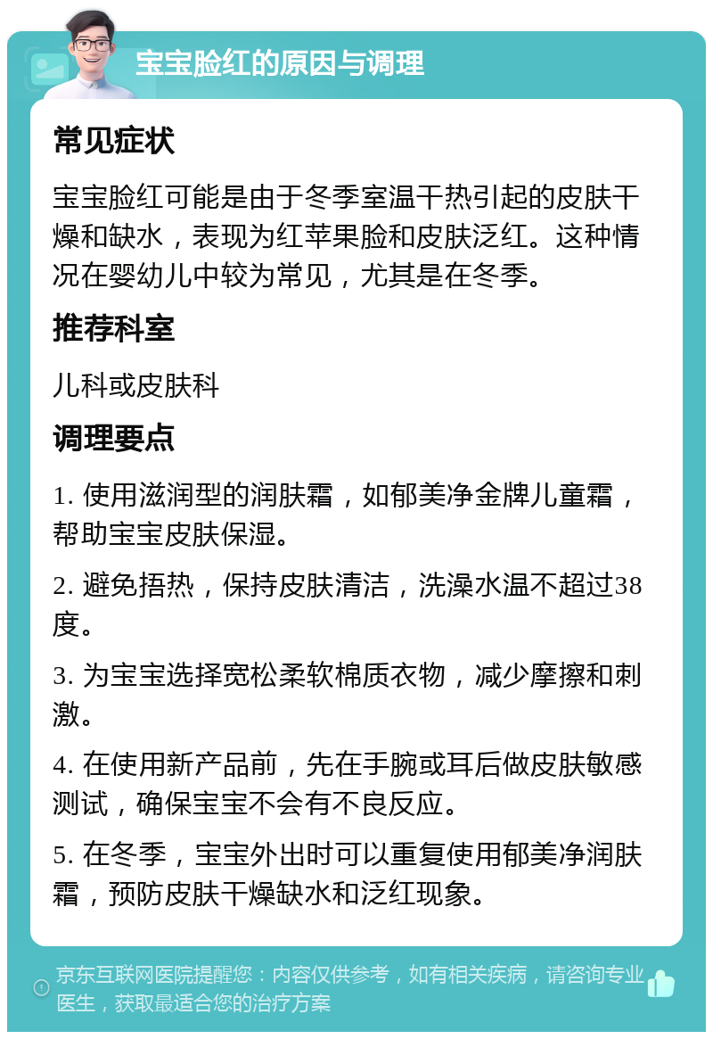 宝宝脸红的原因与调理 常见症状 宝宝脸红可能是由于冬季室温干热引起的皮肤干燥和缺水，表现为红苹果脸和皮肤泛红。这种情况在婴幼儿中较为常见，尤其是在冬季。 推荐科室 儿科或皮肤科 调理要点 1. 使用滋润型的润肤霜，如郁美净金牌儿童霜，帮助宝宝皮肤保湿。 2. 避免捂热，保持皮肤清洁，洗澡水温不超过38度。 3. 为宝宝选择宽松柔软棉质衣物，减少摩擦和刺激。 4. 在使用新产品前，先在手腕或耳后做皮肤敏感测试，确保宝宝不会有不良反应。 5. 在冬季，宝宝外出时可以重复使用郁美净润肤霜，预防皮肤干燥缺水和泛红现象。