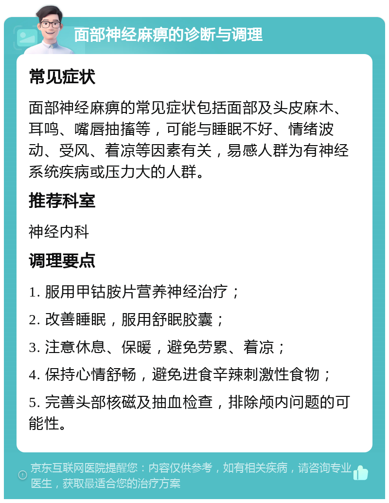 面部神经麻痹的诊断与调理 常见症状 面部神经麻痹的常见症状包括面部及头皮麻木、耳鸣、嘴唇抽搐等，可能与睡眠不好、情绪波动、受风、着凉等因素有关，易感人群为有神经系统疾病或压力大的人群。 推荐科室 神经内科 调理要点 1. 服用甲钴胺片营养神经治疗； 2. 改善睡眠，服用舒眠胶囊； 3. 注意休息、保暖，避免劳累、着凉； 4. 保持心情舒畅，避免进食辛辣刺激性食物； 5. 完善头部核磁及抽血检查，排除颅内问题的可能性。