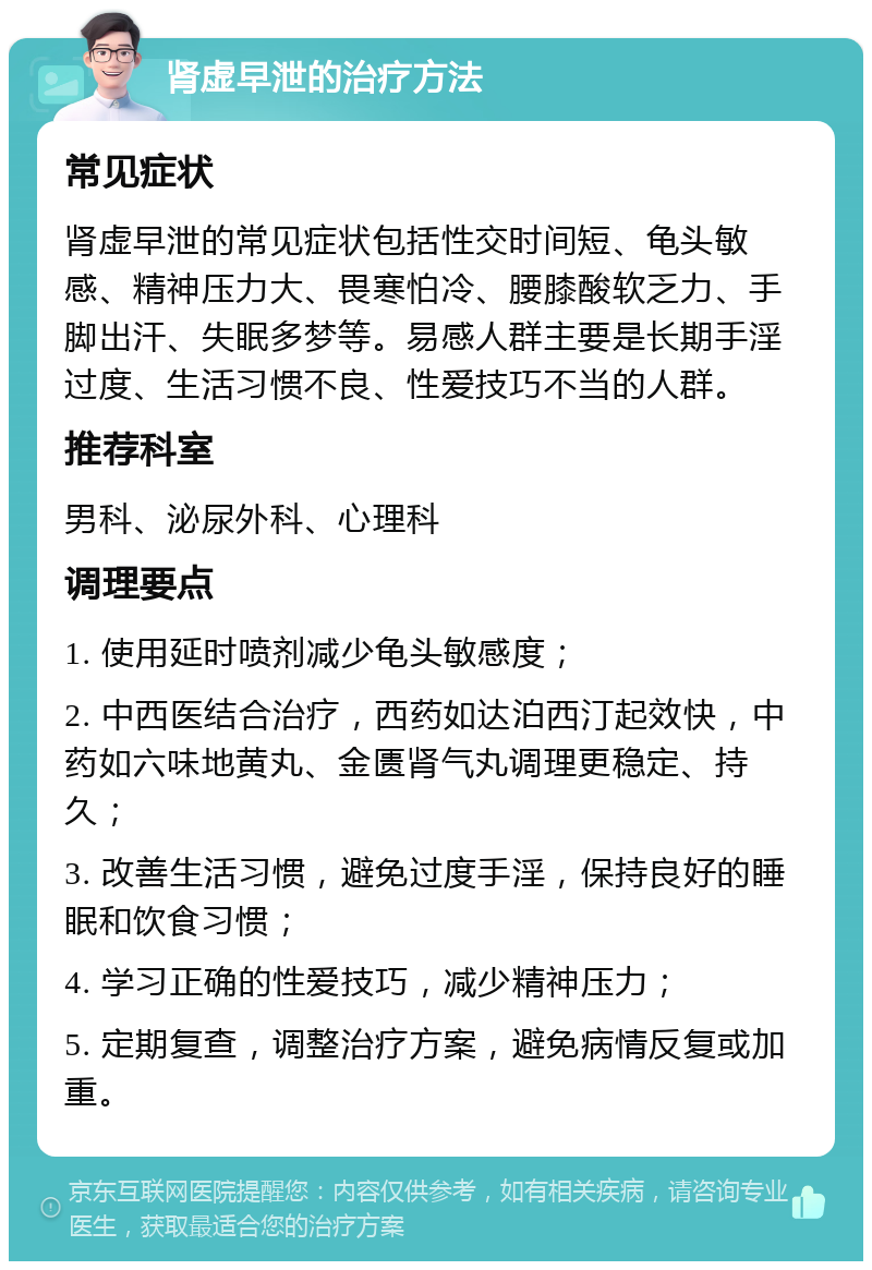 肾虚早泄的治疗方法 常见症状 肾虚早泄的常见症状包括性交时间短、龟头敏感、精神压力大、畏寒怕冷、腰膝酸软乏力、手脚出汗、失眠多梦等。易感人群主要是长期手淫过度、生活习惯不良、性爱技巧不当的人群。 推荐科室 男科、泌尿外科、心理科 调理要点 1. 使用延时喷剂减少龟头敏感度； 2. 中西医结合治疗，西药如达泊西汀起效快，中药如六味地黄丸、金匮肾气丸调理更稳定、持久； 3. 改善生活习惯，避免过度手淫，保持良好的睡眠和饮食习惯； 4. 学习正确的性爱技巧，减少精神压力； 5. 定期复查，调整治疗方案，避免病情反复或加重。