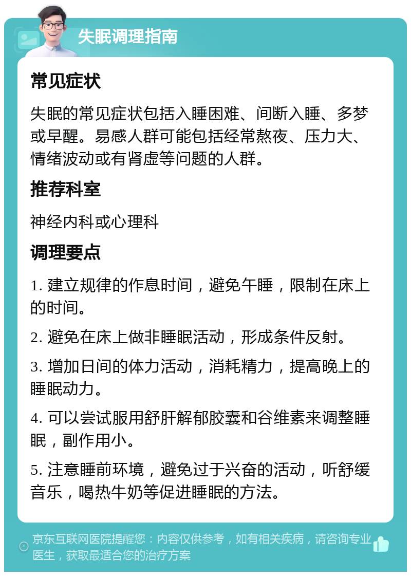 失眠调理指南 常见症状 失眠的常见症状包括入睡困难、间断入睡、多梦或早醒。易感人群可能包括经常熬夜、压力大、情绪波动或有肾虚等问题的人群。 推荐科室 神经内科或心理科 调理要点 1. 建立规律的作息时间，避免午睡，限制在床上的时间。 2. 避免在床上做非睡眠活动，形成条件反射。 3. 增加日间的体力活动，消耗精力，提高晚上的睡眠动力。 4. 可以尝试服用舒肝解郁胶囊和谷维素来调整睡眠，副作用小。 5. 注意睡前环境，避免过于兴奋的活动，听舒缓音乐，喝热牛奶等促进睡眠的方法。