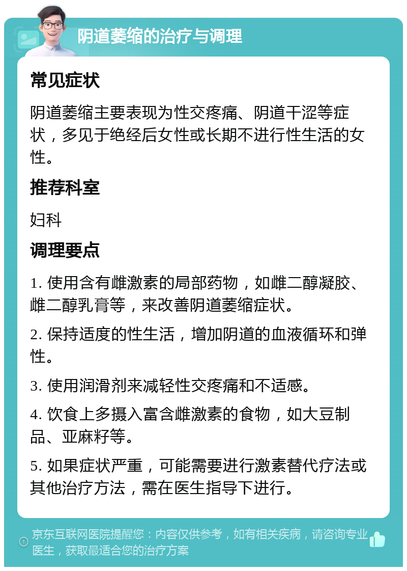 阴道萎缩的治疗与调理 常见症状 阴道萎缩主要表现为性交疼痛、阴道干涩等症状，多见于绝经后女性或长期不进行性生活的女性。 推荐科室 妇科 调理要点 1. 使用含有雌激素的局部药物，如雌二醇凝胶、雌二醇乳膏等，来改善阴道萎缩症状。 2. 保持适度的性生活，增加阴道的血液循环和弹性。 3. 使用润滑剂来减轻性交疼痛和不适感。 4. 饮食上多摄入富含雌激素的食物，如大豆制品、亚麻籽等。 5. 如果症状严重，可能需要进行激素替代疗法或其他治疗方法，需在医生指导下进行。