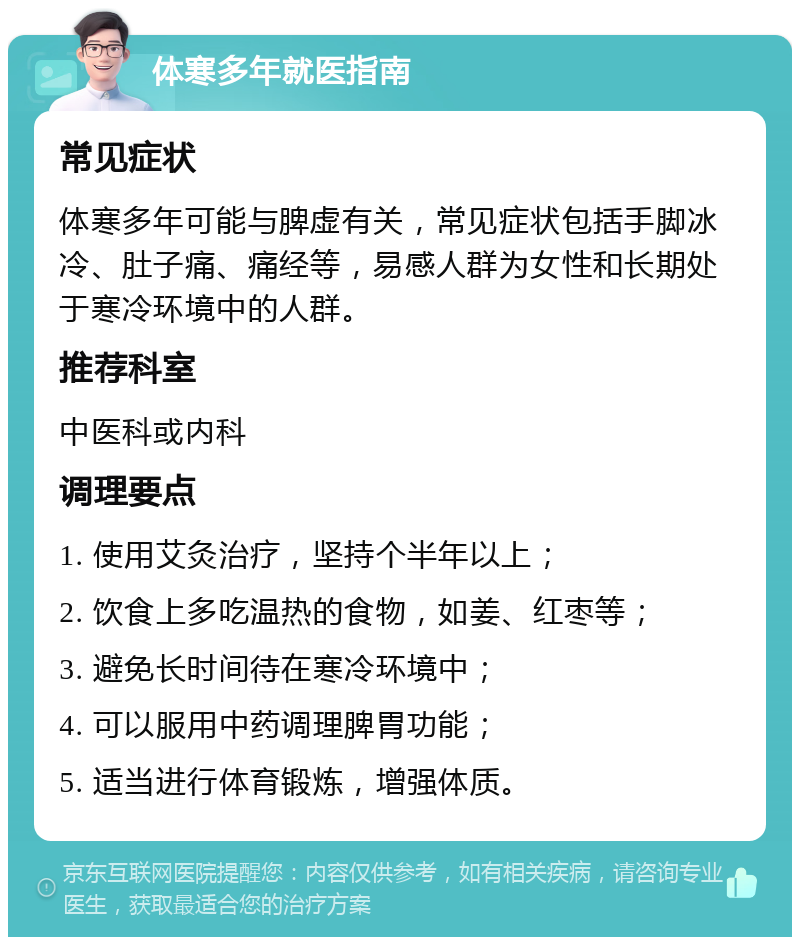 体寒多年就医指南 常见症状 体寒多年可能与脾虚有关，常见症状包括手脚冰冷、肚子痛、痛经等，易感人群为女性和长期处于寒冷环境中的人群。 推荐科室 中医科或内科 调理要点 1. 使用艾灸治疗，坚持个半年以上； 2. 饮食上多吃温热的食物，如姜、红枣等； 3. 避免长时间待在寒冷环境中； 4. 可以服用中药调理脾胃功能； 5. 适当进行体育锻炼，增强体质。