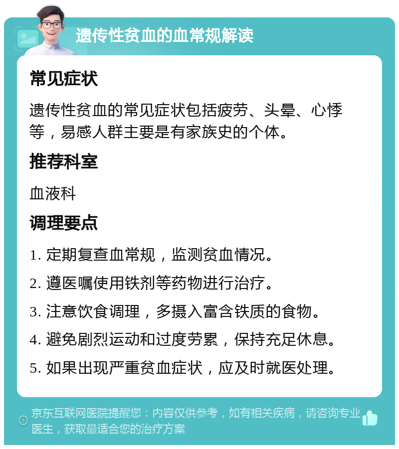 遗传性贫血的血常规解读 常见症状 遗传性贫血的常见症状包括疲劳、头晕、心悸等，易感人群主要是有家族史的个体。 推荐科室 血液科 调理要点 1. 定期复查血常规，监测贫血情况。 2. 遵医嘱使用铁剂等药物进行治疗。 3. 注意饮食调理，多摄入富含铁质的食物。 4. 避免剧烈运动和过度劳累，保持充足休息。 5. 如果出现严重贫血症状，应及时就医处理。