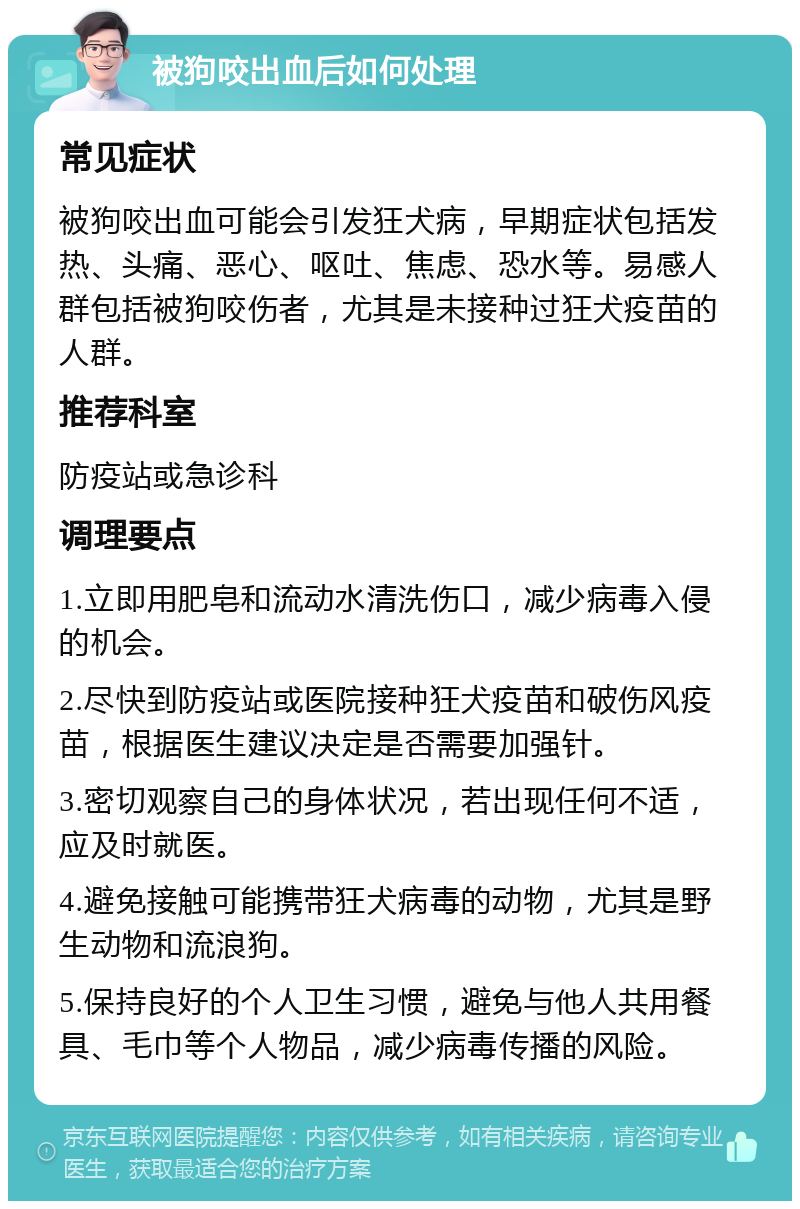 被狗咬出血后如何处理 常见症状 被狗咬出血可能会引发狂犬病，早期症状包括发热、头痛、恶心、呕吐、焦虑、恐水等。易感人群包括被狗咬伤者，尤其是未接种过狂犬疫苗的人群。 推荐科室 防疫站或急诊科 调理要点 1.立即用肥皂和流动水清洗伤口，减少病毒入侵的机会。 2.尽快到防疫站或医院接种狂犬疫苗和破伤风疫苗，根据医生建议决定是否需要加强针。 3.密切观察自己的身体状况，若出现任何不适，应及时就医。 4.避免接触可能携带狂犬病毒的动物，尤其是野生动物和流浪狗。 5.保持良好的个人卫生习惯，避免与他人共用餐具、毛巾等个人物品，减少病毒传播的风险。