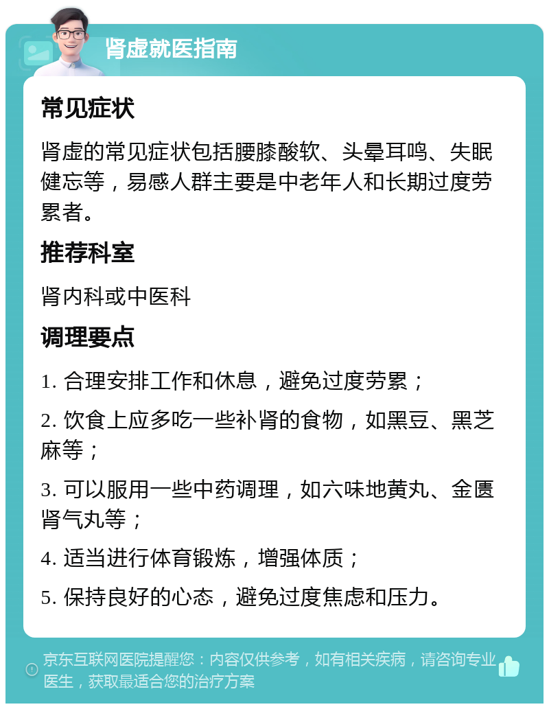 肾虚就医指南 常见症状 肾虚的常见症状包括腰膝酸软、头晕耳鸣、失眠健忘等，易感人群主要是中老年人和长期过度劳累者。 推荐科室 肾内科或中医科 调理要点 1. 合理安排工作和休息，避免过度劳累； 2. 饮食上应多吃一些补肾的食物，如黑豆、黑芝麻等； 3. 可以服用一些中药调理，如六味地黄丸、金匮肾气丸等； 4. 适当进行体育锻炼，增强体质； 5. 保持良好的心态，避免过度焦虑和压力。