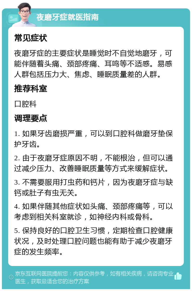 夜磨牙症就医指南 常见症状 夜磨牙症的主要症状是睡觉时不自觉地磨牙，可能伴随着头痛、颈部疼痛、耳鸣等不适感。易感人群包括压力大、焦虑、睡眠质量差的人群。 推荐科室 口腔科 调理要点 1. 如果牙齿磨损严重，可以到口腔科做磨牙垫保护牙齿。 2. 由于夜磨牙症原因不明，不能根治，但可以通过减少压力、改善睡眠质量等方式来缓解症状。 3. 不需要服用打虫药和钙片，因为夜磨牙症与缺钙或肚子有虫无关。 4. 如果伴随其他症状如头痛、颈部疼痛等，可以考虑到相关科室就诊，如神经内科或骨科。 5. 保持良好的口腔卫生习惯，定期检查口腔健康状况，及时处理口腔问题也能有助于减少夜磨牙症的发生频率。