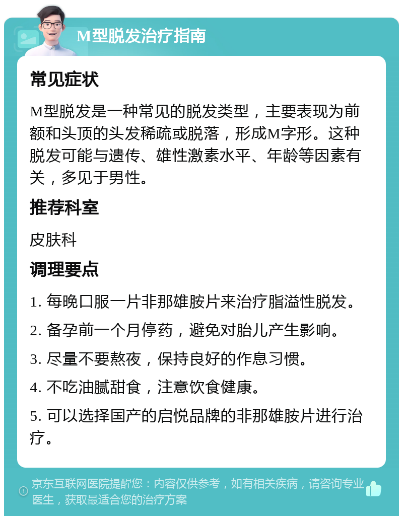 M型脱发治疗指南 常见症状 M型脱发是一种常见的脱发类型，主要表现为前额和头顶的头发稀疏或脱落，形成M字形。这种脱发可能与遗传、雄性激素水平、年龄等因素有关，多见于男性。 推荐科室 皮肤科 调理要点 1. 每晚口服一片非那雄胺片来治疗脂溢性脱发。 2. 备孕前一个月停药，避免对胎儿产生影响。 3. 尽量不要熬夜，保持良好的作息习惯。 4. 不吃油腻甜食，注意饮食健康。 5. 可以选择国产的启悦品牌的非那雄胺片进行治疗。