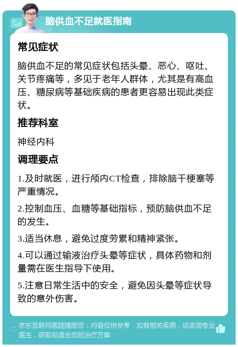 脑供血不足就医指南 常见症状 脑供血不足的常见症状包括头晕、恶心、呕吐、关节疼痛等，多见于老年人群体，尤其是有高血压、糖尿病等基础疾病的患者更容易出现此类症状。 推荐科室 神经内科 调理要点 1.及时就医，进行颅内CT检查，排除脑干梗塞等严重情况。 2.控制血压、血糖等基础指标，预防脑供血不足的发生。 3.适当休息，避免过度劳累和精神紧张。 4.可以通过输液治疗头晕等症状，具体药物和剂量需在医生指导下使用。 5.注意日常生活中的安全，避免因头晕等症状导致的意外伤害。