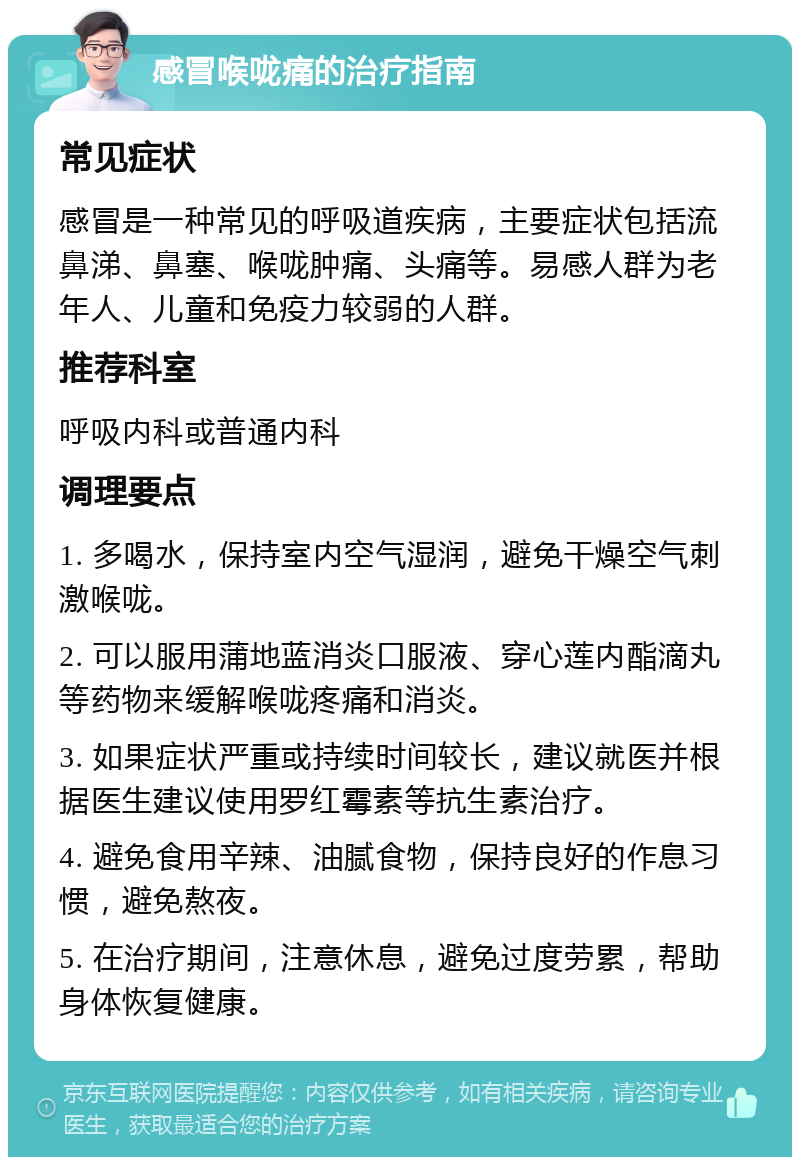 感冒喉咙痛的治疗指南 常见症状 感冒是一种常见的呼吸道疾病，主要症状包括流鼻涕、鼻塞、喉咙肿痛、头痛等。易感人群为老年人、儿童和免疫力较弱的人群。 推荐科室 呼吸内科或普通内科 调理要点 1. 多喝水，保持室内空气湿润，避免干燥空气刺激喉咙。 2. 可以服用蒲地蓝消炎口服液、穿心莲内酯滴丸等药物来缓解喉咙疼痛和消炎。 3. 如果症状严重或持续时间较长，建议就医并根据医生建议使用罗红霉素等抗生素治疗。 4. 避免食用辛辣、油腻食物，保持良好的作息习惯，避免熬夜。 5. 在治疗期间，注意休息，避免过度劳累，帮助身体恢复健康。